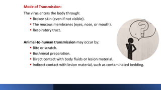 Mode of Transmission:
The virus enters the body through:
 Broken skin (even if not visible).
 The mucous membranes (eyes, nose, or mouth).
 Respiratory tract.
Animal-to-human transmission may occur by:
 Bite or scratch.
 Bushmeat preparation.
 Direct contact with body fluids or lesion material.
 Indirect contact with lesion material, such as contaminated bedding.
 