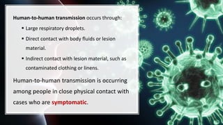 Human-to-human transmission occurs through:
 Large respiratory droplets.
 Direct contact with body fluids or lesion
material.
 Indirect contact with lesion material, such as
contaminated clothing or linens.
Human-to-human transmission is occurring
among people in close physical contact with
cases who are symptomatic.
 