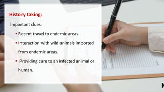 History taking:
Important clues:
 Recent travel to endemic areas.
 Interaction with wild animals imported
from endemic areas.
 Providing care to an infected animal or
human.
 