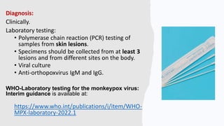 Diagnosis:
Clinically.
Laboratory testing:
• Polymerase chain reaction (PCR) testing of
samples from skin lesions.
• Specimens should be collected from at least 3
lesions and from different sites on the body.
• Viral culture
• Anti-orthopoxvirus IgM and IgG.
WHO-Laboratory testing for the monkeypox virus:
Interim guidance is available at:
https://www.who.int/publications/i/item/WHO-
MPX-laboratory-2022.1
 