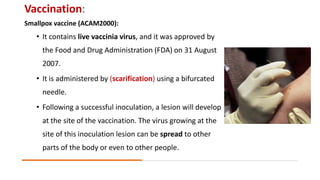Vaccination:
Smallpox vaccine (ACAM2000):
• It contains live vaccinia virus, and it was approved by
the Food and Drug Administration (FDA) on 31 August
2007.
• It is administered by (scarification) using a bifurcated
needle.
• Following a successful inoculation, a lesion will develop
at the site of the vaccination. The virus growing at the
site of this inoculation lesion can be spread to other
parts of the body or even to other people.
 