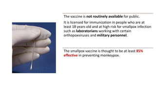 The vaccine is not routinely available for public.
It is licensed for immunization in people who are at
least 18 years old and at high risk for smallpox infection
such as laboratorians working with certain
orthopoxviruses and military personnel.
The smallpox vaccine is thought to be at least 85%
effective in preventing monkeypox.
 
