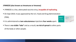 JYNNEOS (also known as Imvamune or Imvanex)
 JYNNEOS is a live, attenuated vaccinia virus, incapable of replicating.
 On Sept 2019, it was approved by the U.S. Food and Drug Administration
(FDA).
 It is administered as two subcutaneous injections four weeks apart.
 There is no visible “take” and as a result, no risk of spread to other parts
of the body or other people.
 