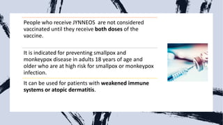 People who receive JYNNEOS are not considered
vaccinated until they receive both doses of the
vaccine.
It is indicated for preventing smallpox and
monkeypox disease in adults 18 years of age and
older who are at high risk for smallpox or monkeypox
infection.
It can be used for patients with weakened immune
systems or atopic dermatitis.
 