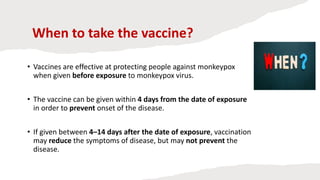 When to take the vaccine?
• Vaccines are effective at protecting people against monkeypox
when given before exposure to monkeypox virus.
• The vaccine can be given within 4 days from the date of exposure
in order to prevent onset of the disease.
• If given between 4–14 days after the date of exposure, vaccination
may reduce the symptoms of disease, but may not prevent the
disease.
 