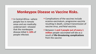 Monkeypox Disease vs Vaccine Risks.
 In Central Africa—where
people live in remote
areas and are medically
underserved—showed
that the monkeypox
disease killed 1–10% of
people infected.
 Complications of the vaccines include
eczema vaccinatum, progressive vaccinia
resulting in death, contact transmission of
vaccine virus, and fetal vaccinia.
 Between 1 and 2 people out of every 1
million people vaccinated will die as a
result of life-threatening complications
from the vaccine
 