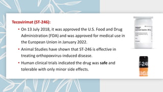Tecovirimat (ST-246):
• On 13 July 2018, it was approved the U.S. Food and Drug
Administration (FDA) and was approved for medical use in
the European Union in January 2022.
• Animal Studies have shown that ST-246 is effective in
treating orthopoxvirus-induced disease.
• Human clinical trials indicated the drug was safe and
tolerable with only minor side effects.
 