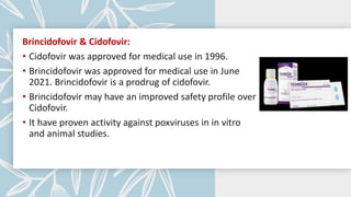 Brincidofovir & Cidofovir:
• Cidofovir was approved for medical use in 1996.
• Brincidofovir was approved for medical use in June
2021. Brincidofovir is a prodrug of cidofovir.
• Brincidofovir may have an improved safety profile over
Cidofovir.
• It have proven activity against poxviruses in in vitro
and animal studies.
 