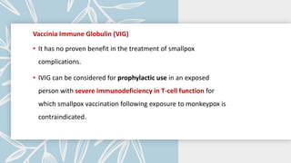 Vaccinia Immune Globulin (VIG)
• It has no proven benefit in the treatment of smallpox
complications.
• IVIG can be considered for prophylactic use in an exposed
person with severe immunodeficiency in T-cell function for
which smallpox vaccination following exposure to monkeypox is
contraindicated.
 
