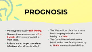  Monkeypox is usually self-limiting.
 The condition resolves around 3 to
4 weeks after symptom onset in
most cases.
 Patients are no longer considered
infectious after all crusts fall off.
 The West African clade has a more
favorable prognosis with a case
fatality rate 3.6% .
 The Central Basin clade is more
lethal, with a case fatality rate of up
to 10.6% in unvaccinated children.
 