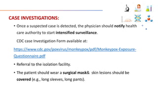 CASE INVESTIGATIONS:
• Once a suspected case is detected, the physician should notify health
care authority to start intensified surveillance.
CDC case Investigation Form available at:
https://www.cdc.gov/poxvirus/monkeypox/pdf/Monkeypox-Exposure-
Questionnaire.pdf
• Referral to the isolation facility.
• The patient should wear a surgical mask& skin lesions should be
covered (e.g., long sleeves, long pants).
 
