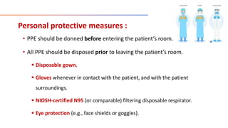 Personal protective measures :
• PPE should be donned before entering the patient’s room.
• All PPE should be disposed prior to leaving the patient’s room.
 Disposable gown.
 Gloves whenever in contact with the patient, and with the patient
surroundings.
 NIOSH-certified N95 (or comparable) filtering disposable respirator.
 Eye protection (e.g., face shields or goggles).
 
