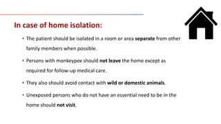 In case of home isolation:
• The patient should be isolated in a room or area separate from other
family members when possible.
• Persons with monkeypox should not leave the home except as
required for follow-up medical care.
• They also should avoid contact with wild or domestic animals.
• Unexposed persons who do not have an essential need to be in the
home should not visit.
 