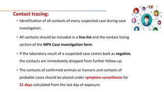 Contact tracing:
• Identification of all contacts of every suspected case during case
investigation .
• All contacts should be included in a line-list and the contact listing
section of the MPX Case investigation form.
• If the laboratory result of a suspected case comes back as negative,
the contacts are immediately dropped from further follow-up.
• The contacts of confirmed animals or humans and contacts of
probable cases should be placed under symptom surveillance for
21 days calculated from the last day of exposure.
 