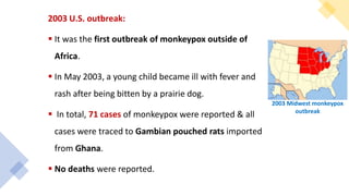 2003 U.S. outbreak:
 It was the first outbreak of monkeypox outside of
Africa.
 In May 2003, a young child became ill with fever and
rash after being bitten by a prairie dog.
 In total, 71 cases of monkeypox were reported & all
cases were traced to Gambian pouched rats imported
from Ghana.
 No deaths were reported.
2003 Midwest monkeypox
outbreak
 