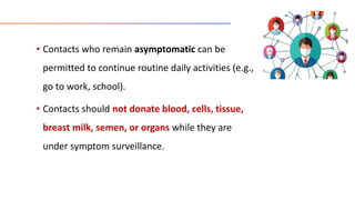 • Contacts who remain asymptomatic can be
permitted to continue routine daily activities (e.g.,
go to work, school).
• Contacts should not donate blood, cells, tissue,
breast milk, semen, or organs while they are
under symptom surveillance.
 