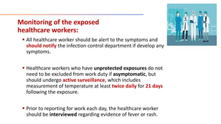 Monitoring of the exposed
healthcare workers:
 All healthcare worker should be alert to the symptoms and
should notify the infection control department if develop any
symptoms.
 Healthcare workers who have unprotected exposures do not
need to be excluded from work duty if asymptomatic, but
should undergo active surveillance, which includes
measurement of temperature at least twice daily for 21 days
following the exposure.
 Prior to reporting for work each day, the healthcare worker
should be interviewed regarding evidence of fever or rash.
 