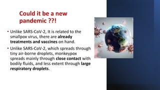 Could it be a new
pandemic ??!
• Unlike SARS-CoV-2, It is related to the
smallpox virus, there are already
treatments and vaccines on hand.
• Unlike SARS-CoV-2, which spreads through
tiny air-borne droplets, monkeypox
spreads mainly through close contact with
bodily fluids, and less extent through large
respiratory droplets.
 