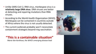 • Unlike SARS-CoV-2, RNA virus, monkeypox virus is a
relatively large DNA virus. DNA viruses are better
at detecting and repairing mutations than RNA
viruses.
• According to the World Health Organization (WHO),
Monkeypox can be contained in countries outside
of Africa where the virus is not usually detected.
• The current outbreak probably won’t necessitate
containment strategies beyond ring vaccination.
“This is a containable situation”
Maria Van Kerkhove, the WHO's emerging disease lead
 