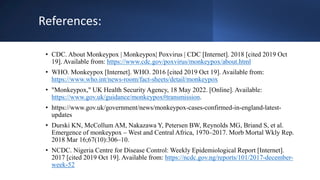 References:
• CDC. About Monkeypox | Monkeypox| Poxvirus | CDC [Internet]. 2018 [cited 2019 Oct
19]. Available from: https://www.cdc.gov/poxvirus/monkeypox/about.html
• WHO. Monkeypox [Internet]. WHO. 2016 [cited 2019 Oct 19]. Available from:
https://www.who.int/news-room/fact-sheets/detail/monkeypox
• "Monkeypox," UK Health Security Agency, 18 May 2022. [Online]. Available:
https://www.gov.uk/guidance/monkeypox#transmission.
• https://www.gov.uk/government/news/monkeypox-cases-confirmed-in-england-latest-
updates
• Durski KN, McCollum AM, Nakazawa Y, Petersen BW, Reynolds MG, Briand S, et al.
Emergence of monkeypox – West and Central Africa, 1970–2017. Morb Mortal Wkly Rep.
2018 Mar 16;67(10):306–10.
• NCDC. Nigeria Centre for Disease Control: Weekly Epidemiological Report [Internet].
2017 [cited 2019 Oct 19]. Available from: https://ncdc.gov.ng/reports/101/2017-december-
week-52
 