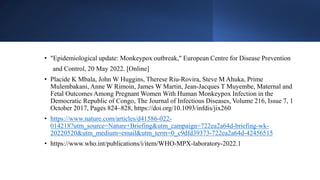 • "Epidemiological update: Monkeypox outbreak," European Centre for Disease Prevention
and Control, 20 May 2022. [Online]
• Placide K Mbala, John W Huggins, Therese Riu-Rovira, Steve M Ahuka, Prime
Mulembakani, Anne W Rimoin, James W Martin, Jean-Jacques T Muyembe, Maternal and
Fetal Outcomes Among Pregnant Women With Human Monkeypox Infection in the
Democratic Republic of Congo, The Journal of Infectious Diseases, Volume 216, Issue 7, 1
October 2017, Pages 824–828, https://doi.org/10.1093/infdis/jix260
• https://www.nature.com/articles/d41586-022-
014218?utm_source=Nature+Briefing&utm_campaign=722ea2a64d-briefing-wk-
20220520&utm_medium=email&utm_term=0_c9dfd39373-722ea2a64d-42456515
• https://www.who.int/publications/i/item/WHO-MPX-laboratory-2022.1
 