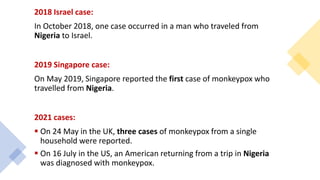 2018 Israel case:
In October 2018, one case occurred in a man who traveled from
Nigeria to Israel.
2019 Singapore case:
On May 2019, Singapore reported the first case of monkeypox who
travelled from Nigeria.
2021 cases:
 On 24 May in the UK, three cases of monkeypox from a single
household were reported.
 On 16 July in the US, an American returning from a trip in Nigeria
was diagnosed with monkeypox.
 