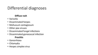 Differential diagnoses
Diffuse rash
• Varicella
• Disseminated herpes
• Molluscum contagiosum
• Other pox viruses
• Disseminated fungal infections
• Disseminated gonococcal infection
Proctitis
• Gonorrhoea
• Chlamydia
• Herpes simplex virus
 