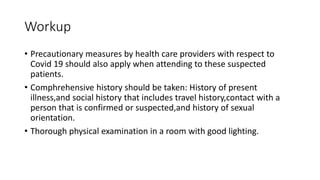 Workup
• Precautionary measures by health care providers with respect to
Covid 19 should also apply when attending to these suspected
patients.
• Comphrehensive history should be taken: History of present
illness,and social history that includes travel history,contact with a
person that is confirmed or suspected,and history of sexual
orientation.
• Thorough physical examination in a room with good lighting.
 