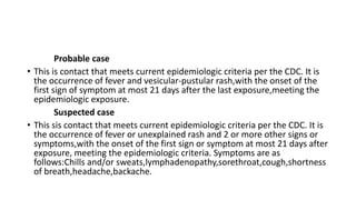 Probable case
• This is contact that meets current epidemiologic criteria per the CDC. It is
the occurrence of fever and vesicular-pustular rash,with the onset of the
first sign of symptom at most 21 days after the last exposure,meeting the
epidemiologic exposure.
Suspected case
• This sis contact that meets current epidemiologic criteria per the CDC. It is
the occurrence of fever or unexplained rash and 2 or more other signs or
symptoms,with the onset of the first sign or symptom at most 21 days after
exposure, meeting the epidemiologic criteria. Symptoms are as
follows:Chills and/or sweats,lymphadenopathy,sorethroat,cough,shortness
of breath,headache,backache.
 