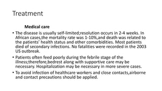 Treatment
Medical care
• The disease is usually self-limited;resolution occurs in 2-4 weeks. In
African cases,the mortality rate was 1-10%,and death was related to
the patients’ health status and other comorbidities. Most patients
died of secondary infections. No fatalities were recorded in the 2003
US outbreak.
• Patients often feed poorly during the febrile stage of the
illness;therefore,bedrest along with supportive care may be
necessary. Hospitalization may be necessary in more severe cases.
• To avoid infection of healthcare workers and close contacts,airborne
and contact precautions should be applied.
 