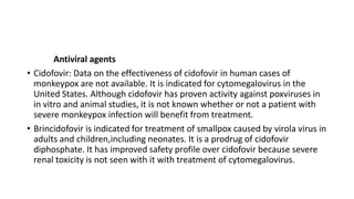 Antiviral agents
• Cidofovir: Data on the effectiveness of cidofovir in human cases of
monkeypox are not available. It is indicated for cytomegalovirus in the
United States. Although cidofovir has proven activity against poxviruses in
in vitro and animal studies, it is not known whether or not a patient with
severe monkeypox infection will benefit from treatment.
• Brincidofovir is indicated for treatment of smallpox caused by virola virus in
adults and children,including neonates. It is a prodrug of cidofovir
diphosphate. It has improved safety profile over cidofovir because severe
renal toxicity is not seen with it with treatment of cytomegalovirus.
 
