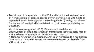 • Tecovirimat: It is approved by the FDA and is indicated for treatment
of human smallpox disease caused by variola virus. The CDC holds an
expanded access investigational new drug(EA-IND) policy that allows
for the use of stockpiled tecorvirimat to treat monkeypox during an
outbreak.
• Vaccinia immune globulin(VIG): Data are not available on the
effectiveness of VIG in treatment of monkeypox complications. Use of
VIG is administered under an EA-IND for treatment of
orthopoxviruses(including monkeypox) in an outbreak. It is not known
whether a patient with severe monkeypox infection will benefit from
VIG treatment.
 