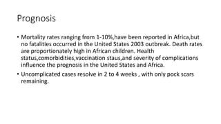 Prognosis
• Mortality rates ranging from 1-10%,have been reported in Africa,but
no fatalities occurred in the United States 2003 outbreak. Death rates
are proportionately high in African children. Health
status,comorbidities,vaccination staus,and severity of complications
influence the prognosis in the United States and Africa.
• Uncomplicated cases resolve in 2 to 4 weeks , with only pock scars
remaining.
 
