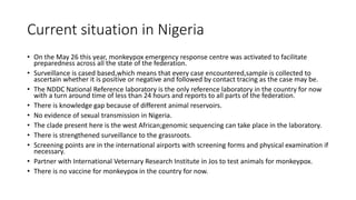 Current situation in Nigeria
• On the May 26 this year, monkeypox emergency response centre was activated to facilitate
preparedness across all the state of the federation.
• Surveillance is cased based,which means that every case encountered,sample is collected to
ascertain whether it is positive or negative and followed by contact tracing as the case may be.
• The NDDC National Reference laboratory is the only reference laboratory in the country for now
with a turn around time of less than 24 hours and reports to all parts of the federation.
• There is knowledge gap because of different animal reservoirs.
• No evidence of sexual transmission in Nigeria.
• The clade present here is the west African;genomic sequencing can take place in the laboratory.
• There is strengthened surveillance to the grassroots.
• Screening points are in the international airports with screening forms and physical examination if
necessary.
• Partner with International Veternary Research Institute in Jos to test animals for monkeypox.
• There is no vaccine for monkeypox in the country for now.
 