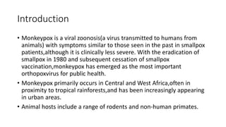 Introduction
• Monkeypox is a viral zoonosis(a virus transmitted to humans from
animals) with symptoms similar to those seen in the past in smallpox
patients,although it is clinically less severe. With the eradication of
smallpox in 1980 and subsequent cessation of smallpox
vaccination,monkeypox has emerged as the most important
orthopoxvirus for public health.
• Monkeypox primarily occurs in Central and West Africa,often in
proximity to tropical rainforests,and has been increasingly appearing
in urban areas.
• Animal hosts include a range of rodents and non-human primates.
 