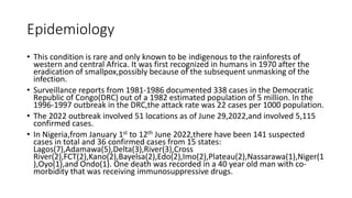 Epidemiology
• This condition is rare and only known to be indigenous to the rainforests of
western and central Africa. It was first recognized in humans in 1970 after the
eradication of smallpox,possibly because of the subsequent unmasking of the
infection.
• Surveillance reports from 1981-1986 documented 338 cases in the Democratic
Republic of Congo(DRC) out of a 1982 estimated population of 5 million. In the
1996-1997 outbreak in the DRC,the attack rate was 22 cases per 1000 population.
• The 2022 outbreak involved 51 locations as of June 29,2022,and involved 5,115
confirmed cases.
• In Nigeria,from January 1st to 12th June 2022,there have been 141 suspected
cases in total and 36 confirmed cases from 15 states:
Lagos(7),Adamawa(5),Delta(3),River(3),Cross
River(2),FCT(2),Kano(2),Bayelsa(2),Edo(2),Imo(2),Plateau(2),Nassarawa(1),Niger(1
),Oyo(1),and Ondo(1). One death was recorded in a 40 year old man with co-
morbidity that was receiving immunosuppressive drugs.
 