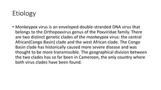 Etiology
• Monkeypox virus is an enveloped double-stranded DNA virus that
belongs to the Orthopoxvirus genus of the Poxviridae family. There
are two distinct genetic clades of the monkeypox virus: the central
African(Congo Basin) clade and the west African clade. The Congo
Basin clade has historically caused more severe disease and was
thought to be more transmissible. The geographical division between
the two clades has so far been in Cameroon, the only country where
both virus clades have been found.
 