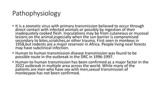 Pathophysiology
• It is a zoonotic virus with primary transmission believed to occur through
direct contact with infected animals or possibly by ingestion of their
inadequately cooked flesh. Inoculations may be from cutaneous or mucosal
lesions on the animal,especially when the sun barrier is compromised
secondary to bites,scratches,or other trauma. First seen in monkeys in
1958,but rodents are a major reservoir in Africa. People living near forests
may have subclinical infection.
• Human to human transmission disease transmission was found to be
possible route in the outbreak in the DRC in 1996-1997.
• Human-to-human transmission has been confirmed as a major factor in the
2022 outbreak in multiple area across the world. While many of the
patients are men who have sex with men,sexual transmission of
monkeypox has not been confirmed.
 