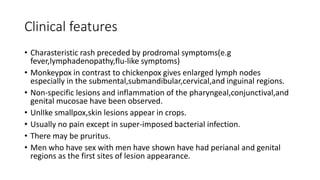 Clinical features
• Charasteristic rash preceded by prodromal symptoms(e.g
fever,lymphadenopathy,flu-like symptoms)
• Monkeypox in contrast to chickenpox gives enlarged lymph nodes
especially in the submental,submandibular,cervical,and inguinal regions.
• Non-specific lesions and inflammation of the pharyngeal,conjunctival,and
genital mucosae have been observed.
• UnlIke smallpox,skin lesions appear in crops.
• Usually no pain except in super-imposed bacterial infection.
• There may be pruritus.
• Men who have sex with men have shown have had perianal and genital
regions as the first sites of lesion appearance.
 