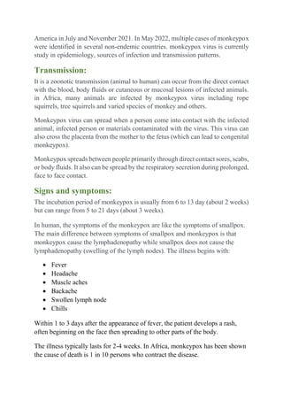 America in July and November 2021. In May 2022, multiple cases of monkeypox
were identified in several non-endemic countries. monkeypox virus is currently
study in epidemiology, sources of infection and transmission patterns.
Transmission:
It is a zoonotic transmission (animal to human) can occur from the direct contact
with the blood, body fluids or cutaneous or mucosal lesions of infected animals.
in Africa, many animals are infected by monkeypox virus including rope
squirrels, tree squirrels and varied species of monkey and others.
Monkeypox virus can spread when a person come into contact with the infected
animal, infected person or materials contaminated with the virus. This virus can
also cross the placenta from the mother to the fetus (which can lead to congenital
monkeypox).
Monkeypox spreads between people primarily through direct contact sores, scabs,
or body fluids. It also can be spread by the respiratory secretion during prolonged,
face to face contact.
Signs and symptoms:
The incubation period of monkeypox is usually from 6 to 13 day (about 2 weeks)
but can range from 5 to 21 days (about 3 weeks).
In human, the symptoms of the monkeypox are like the symptoms of smallpox.
The main difference between symptoms of smallpox and monkeypox is that
monkeypox cause the lymphadenopathy while smallpox does not cause the
lymphadenopathy (swelling of the lymph nodes). The illness begins with:
 Fever
 Headache
 Muscle aches
 Backache
 Swollen lymph node
 Chills
Within 1 to 3 days after the appearance of fever, the patient develops a rash,
often beginning on the face then spreading to other parts of the body.
The illness typically lasts for 2-4 weeks. In Africa, monkeypox has been shown
the cause of death is 1 in 10 persons who contract the disease.
 