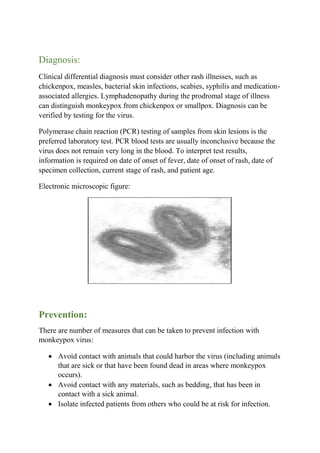 Diagnosis:
Clinical differential diagnosis must consider other rash illnesses, such as
chickenpox, measles, bacterial skin infections, scabies, syphilis and medication-
associated allergies. Lymphadenopathy during the prodromal stage of illness
can distinguish monkeypox from chickenpox or smallpox. Diagnosis can be
verified by testing for the virus.
Polymerase chain reaction (PCR) testing of samples from skin lesions is the
preferred laboratory test. PCR blood tests are usually inconclusive because the
virus does not remain very long in the blood. To interpret test results,
information is required on date of onset of fever, date of onset of rash, date of
specimen collection, current stage of rash, and patient age.
Electronic microscopic figure:
Prevention:
There are number of measures that can be taken to prevent infection with
monkeypox virus:
 Avoid contact with animals that could harbor the virus (including animals
that are sick or that have been found dead in areas where monkeypox
occurs).
 Avoid contact with any materials, such as bedding, that has been in
contact with a sick animal.
 Isolate infected patients from others who could be at risk for infection.
 