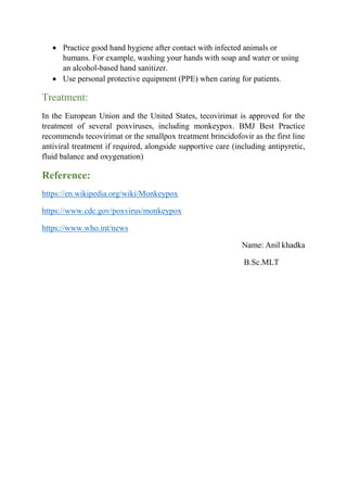  Practice good hand hygiene after contact with infected animals or
humans. For example, washing your hands with soap and water or using
an alcohol-based hand sanitizer.
 Use personal protective equipment (PPE) when caring for patients.
Treatment:
In the European Union and the United States, tecovirimat is approved for the
treatment of several poxviruses, including monkeypox. BMJ Best Practice
recommends tecovirimat or the smallpox treatment brincidofovir as the first line
antiviral treatment if required, alongside supportive care (including antipyretic,
fluid balance and oxygenation)
Reference:
https://en.wikipedia.org/wiki/Monkeypox
https://www.cdc.gov/poxvirus/monkeypox
https://www.who.int/news
Name: Anil khadka
B.Sc.MLT
 