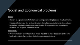 Social and Economical problems
Social:
• Men are at a greater risk of infection due working and hunting because of cultural norms.
• Increase infection rate due to discontinuation of smallpox vaccination and other antivax
campaigns, results in people refusing vaccination. This prevents herd immunity and
increases risk of spread between humans.
Economical:
• Poor medical care and infrastructure affects the ability to make discissions on the virus
leading to neglect of prevention strategies, such as vaccinations.
 
