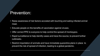 Prevention:
• Raise awareness of risk factors accosted with touching and eating infected animal
meat.
• Educate people on the benefits of vaccination against viruses.
• Offer correct PPE to everyone to help control the spread of monkeypox.
• Rapid surveillance to help identify cases and trace the source, to prevent further
outbreaks.
• Restrict importation of animals and have immediate quarantine plans in place to
prevent the risk of spread of infection, leading to a global pandemic.
 