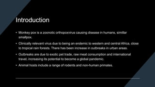 Introduction
• Monkey pox is a zoonotic orthopoxvirus causing disease in humans, simillar
smallpox.
• Clinically relevant virus due to being an endemic to western and central Africa, close
to tropical rain forests. There has been increase in outbreaks in urban areas.
• Outbreaks are due to exotic pet trade, raw meat consumption and international
travel, increasing its potential to become a global pandemic.
• Animal hosts include a range of rodents and non-human primates.
 