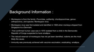 Background Information :
• Monkeypox is from the family: Poxviridae, subfamily: chordopoxvirinae, genus:
orthopoxvirus, and species: Monkeypox virus.
• Monkeypox virus was first isolated and identified in 1958 when monkeys shipped from
Singapore to a Denmark.
• First confirmed human case was in 1970 isolated from a child in the Democratic
Republic of Congo suspected to have smallpox.
• The natural reservoir of monkeypox has not yet been identified, rodents are the most
likely the cause.
• Immunity was previously achieved with vaccinia vaccination, eradicating smallpox.
 