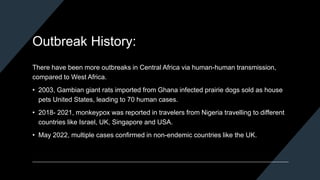Outbreak History:
There have been more outbreaks in Central Africa via human-human transmission,
compared to West Africa.
• 2003, Gambian giant rats imported from Ghana infected prairie dogs sold as house
pets United States, leading to 70 human cases.
• 2018- 2021, monkeypox was reported in travelers from Nigeria travelling to different
countries like Israel, UK, Singapore and USA.
• May 2022, multiple cases confirmed in non-endemic countries like the UK.
 