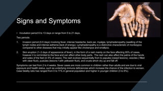 Signs and Symptoms
• Incubation period 6 to 13 days or range from 5 to 21 days.
Two periods:
1. Invasion period (0-5 days) involving fever, intense headache, back pai, myalgia, lymphadenopathy (swelling of the
lymph nodes and intense asthenia (lack of energy). Lymphadenopathy is a distinctive characteristic of monkeypox
compared to other diseases that may initially appear like chickenpox and smallpox.
2. Skin eruption (1–3 days of appearance of fever), in the form of a rash mainly on the face affecting 95% of cases,
however it is not limited to the face and can affect other body parts. The rash can also affect the palms of the hands
and soles of the feet (in 5% of cases). The rash evolves sequentially from to papules (raised lesions), vesicles ( filled
with clear fluid), pustules (lesions f with yellowish fluid), and crusts which dry up and fall off.
Symptoms can last from 2 to 4 weeks. Sever cases are more common in children rather than adults and are due to viral
exposure and health status, such as underlying immune deficiencies which increase the chance of the infection to worsen.
Case fatality ratio has ranged from 0 to 11% in general population and higher in younger children (3 to 6%).
 