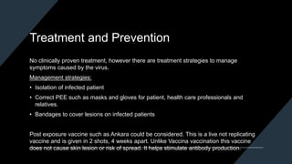 Treatment and Prevention
No clinically proven treatment, however there are treatment strategies to manage
symptoms caused by the virus.
Management strategies:
• Isolation of infected patient
• Correct PEE such as masks and gloves for patient, health care professionals and
relatives.
• Bandages to cover lesions on infected patients
Post exposure vaccine such as Ankara could be considered. This is a live not replicating
vaccine and is given in 2 shots, 4 weeks apart. Unlike Vaccina vaccination this vaccine
does not cause skin lesion or risk of spread. It helps stimulate antibody production.
 