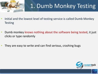 1. Dumb Monkey Testing
• Initial and the lowest level of testing service is called Dumb Monkey
Testing
• Dumb monkey knows nothing about the software being tested, it just
clicks or type randomly
• They are easy to write and can find serious, crashing bugs

 